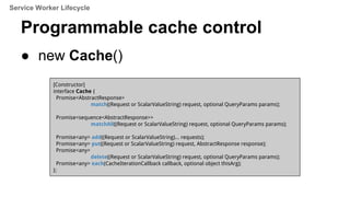 Programmable cache control
● new Cache()
[Constructor]
interface Cache {
Promise<AbstractResponse>
match((Request or ScalarValueString) request, optional QueryParams params);
Promise<sequence<AbstractResponse>>
matchAll((Request or ScalarValueString) request, optional QueryParams params);
Promise<any> add((Request or ScalarValueString)... requests);
Promise<any> put((Request or ScalarValueString) request, AbstractResponse response);
Promise<any>
delete((Request or ScalarValueString) request, optional QueryParams params);
Promise<any> each(CacheIterationCallback callback, optional object thisArg);
};
Service Worker Lifecycle
 