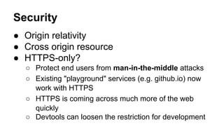 Security
● Origin relativity
● Cross origin resource
● HTTPS-only?
○ Protect end users from man-in-the-middle attacks
○ Existing "playground" services (e.g. github.io) now
work with HTTPS
○ HTTPS is coming across much more of the web
quickly
○ Devtools can loosen the restriction for development
 
