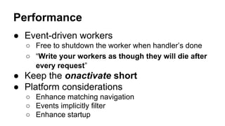 ● Event-driven workers
○ Free to shutdown the worker when handler’s done
○ “Write your workers as though they will die after
every request”
● Keep the onactivate short
● Platform considerations
○ Enhance matching navigation
○ Events implicitly filter
○ Enhance startup
Performance
 