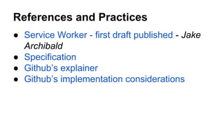 References and Practices
● Service Worker - first draft published - Jake
Archibald
● Specification
● Github’s explainer
● Github’s implementation considerations
 