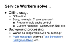 Service Workers solve ..
● Offline usage
○ Offline-first
○ Sorry, no magic. Create your own!
■ Programmable cache control
■ Custom response - Constructor, IDB, etc.
● Background processing
○ Wanna do things while UA’s not running?
○ Push messages, Alarms (Task Scheduler),
BackgroundSync, etc.
 