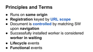 ● Lifecycle events
Principles and Terms
● Runs on same origin
● Registration keyed by URL scope
● Document is controlled by matching SW
upon navigation
● Successfully installed worker is considered
worker in waiting
● Functional events
 