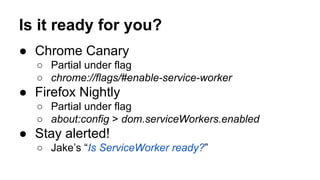 Is it ready for you?
● Chrome Canary
○ Partial under flag
○ chrome://flags/#enable-service-worker
● Firefox Nightly
○ Part...