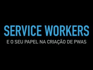 SERVICE WORKERS
E O SEU PAPEL NA CRIAÇÃO DE PWAS