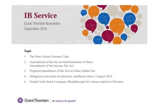 IB Service
Grant Thornton Newsletter
September 2016
Topic
1. The New Union Customs Code
1
1. The New Union Customs Code
2. Amendment of the Act on Administration of Taxes
Amendment of the Income Tax Act
3. Prepared amendment of the Act on Value Added Tax
4. Obligatory activation of electronic mailboxes from 1 August 2016
5. Simple Joint-Stock Company, Breakthrough for venture capital in Slovakia
 