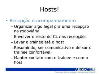 Hosts!
• Recepção e acompanhamento
 – Organizar algo legal pra uma recepção
   na rodoviária
 – Envolver o resto do CL nas recepções
 – Levar o trainee até o host
 – Resumindo, ser comunicativo e deixar o
   trainee confortável!
 – Manter contato com o trainee e com o
   host
 