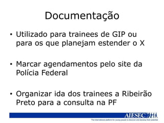 Documentação
• Utilizado para trainees de GIP ou
  para os que planejam estender o X

• Marcar agendamentos pelo site da
  Polícia Federal

• Organizar ida dos trainees a Ribeirão
  Preto para a consulta na PF
 