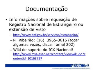 Documentação
• Informações sobre requisição de
  Registro Nacional de Estrangeiro ou
  extensão de visto
  – http://www.dpf.gov.br/servicos/estrangeiro/
  – PF Ribeirão: (16) 3965-3616 (tocar
    algumas vezes, discar ramal 202)
  – Wiki de suporte do ICX Nacional!
    http://www.myaiesec.net/content/viewwiki.do?c
    ontentid=10163757
 