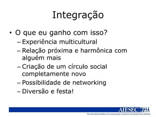 Integração
• O que eu ganho com isso?
  – Experiência multicultural
  – Relação próxima e harmônica com
    alguém mais
  – Criação de um círculo social
    completamente novo
  – Possibilidade de networking
  – Diversão e festa!
 