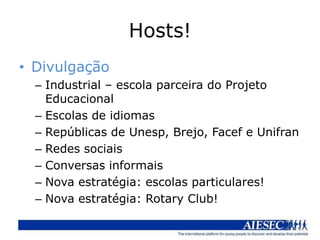 Hosts!
• Divulgação
  – Industrial – escola parceira do Projeto
    Educacional
  – Escolas de idiomas
  – Repúblicas de Unesp, Brejo, Facef e Unifran
  – Redes sociais
  – Conversas informais
  – Nova estratégia: escolas particulares!
  – Nova estratégia: Rotary Club!
 