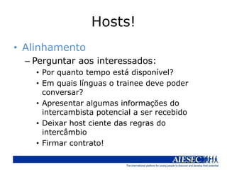 Hosts!
• Alinhamento
  – Perguntar aos interessados:
    • Por quanto tempo está disponível?
    • Em quais línguas o trainee deve poder
      conversar?
    • Apresentar algumas informações do
      intercambista potencial a ser recebido
    • Deixar host ciente das regras do
      intercâmbio
    • Firmar contrato!
 