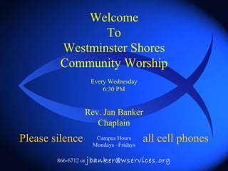 Welcome To Westminster Shores Community Worship Every Wednesday 6:30 PM Rev. Jan Banker Chaplain Campus Hours Mondays –Fridays 866-6712 or  [email_address] Please silence all cell phones 