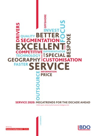 OffSHORE




                                                                  fOCUS
             dRIVERS

                                                    INVEST
                             bETTER



                                                                              bESPOKE
                   QUaLITY
                       SEGmENTaTION
             EXCELLENT
                                                                            mEdIa
             COmPETITIVE                            dIffERENTIaTOR
                                                          SPECIaL
                                                    KEY




              TECHNOLOGY
                                         PERSONaL




  GEOGRaPHY CUSTOmISaTION
             faSTER
                         SERVICE         INfORmaTION
                           OUTSOURCE




                                        PRICE




             SERVICE 2020: mEGaTRENdS fOR THE dECadE aHEad
                             A BDO report, written by the Economist Intelligence Unit
                                   SUmmER 2011




Written by
 