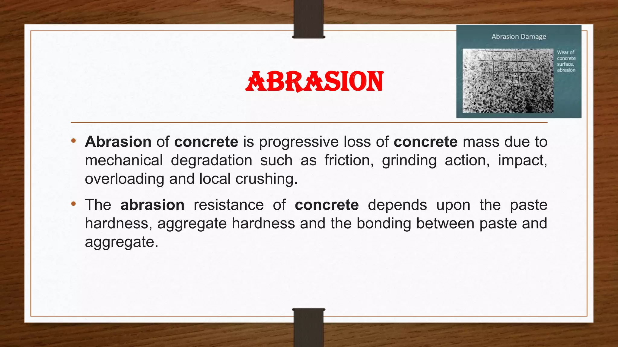 • Abrasion of concrete is progressive loss of concrete mass due to
mechanical degradation such as friction, grinding action, impact,
overloading and local crushing.
• The abrasion resistance of concrete depends upon the paste
hardness, aggregate hardness and the bonding between paste and
aggregate.
ABRASION
 