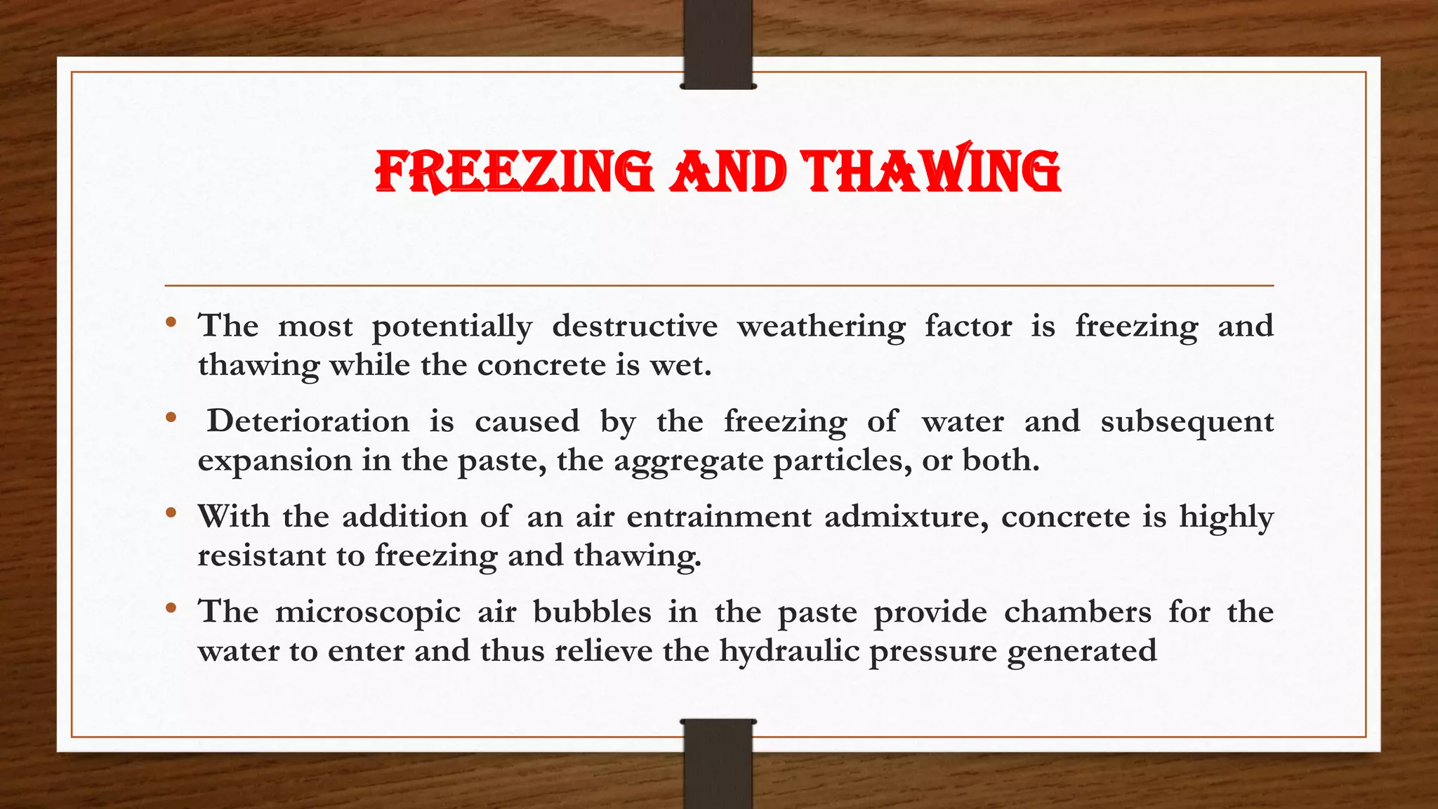 FREEZING AND THAWING
• The most potentially destructive weathering factor is freezing and
thawing while the concrete is wet.
• Deterioration is caused by the freezing of water and subsequent
expansion in the paste, the aggregate particles, or both.
• With the addition of an air entrainment admixture, concrete is highly
resistant to freezing and thawing.
• The microscopic air bubbles in the paste provide chambers for the
water to enter and thus relieve the hydraulic pressure generated
 