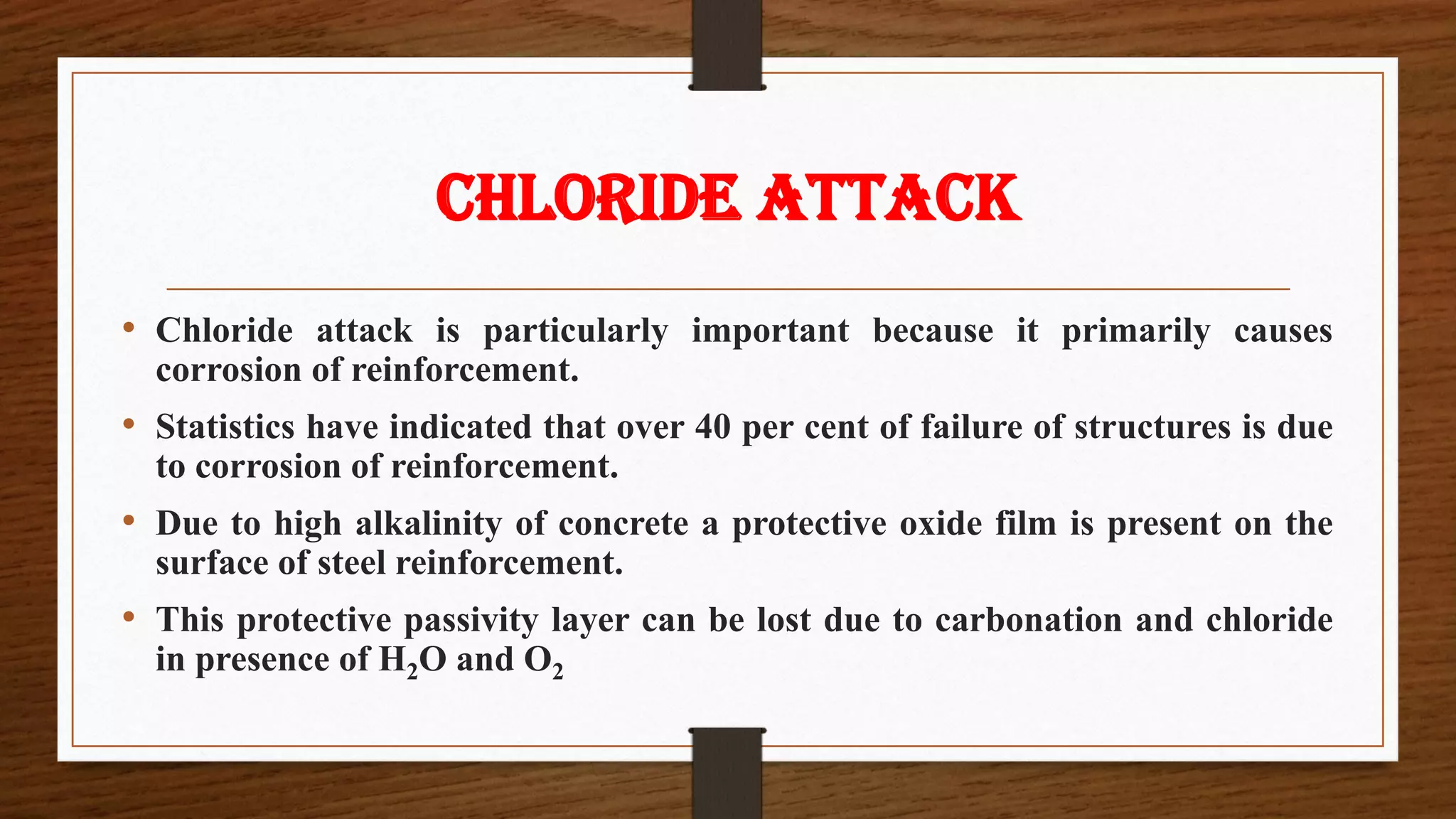 CHLORIDE ATTACK
• Chloride attack is particularly important because it primarily causes
corrosion of reinforcement.
• Statistics have indicated that over 40 per cent of failure of structures is due
to corrosion of reinforcement.
• Due to high alkalinity of concrete a protective oxide film is present on the
surface of steel reinforcement.
• This protective passivity layer can be lost due to carbonation and chloride
in presence of H2O and O2
 