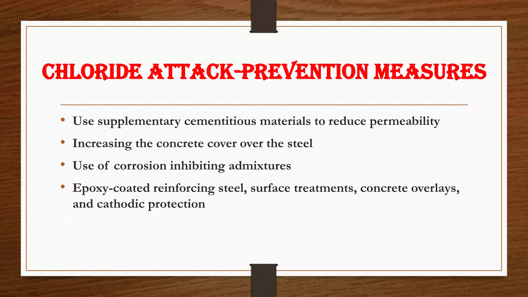 CHLORIDE ATTACK-Prevention measures
• Use supplementary cementitious materials to reduce permeability
• Increasing the concrete cover over the steel
• Use of corrosion inhibiting admixtures
• Epoxy-coated reinforcing steel, surface treatments, concrete overlays,
and cathodic protection
 