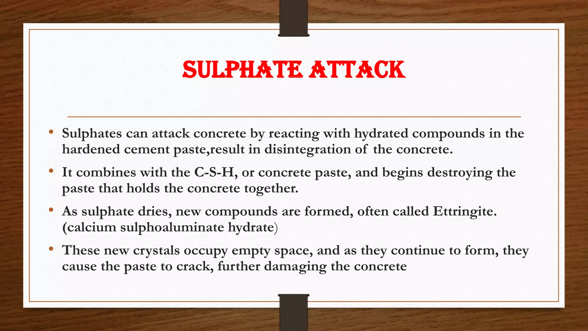 SULPHATE ATTACK
• Sulphates can attack concrete by reacting with hydrated compounds in the
hardened cement paste,result in disintegration of the concrete.
• It combines with the C-S-H, or concrete paste, and begins destroying the
paste that holds the concrete together.
• As sulphate dries, new compounds are formed, often called Ettringite.
(calcium sulphoaluminate hydrate)
• These new crystals occupy empty space, and as they continue to form, they
cause the paste to crack, further damaging the concrete
 