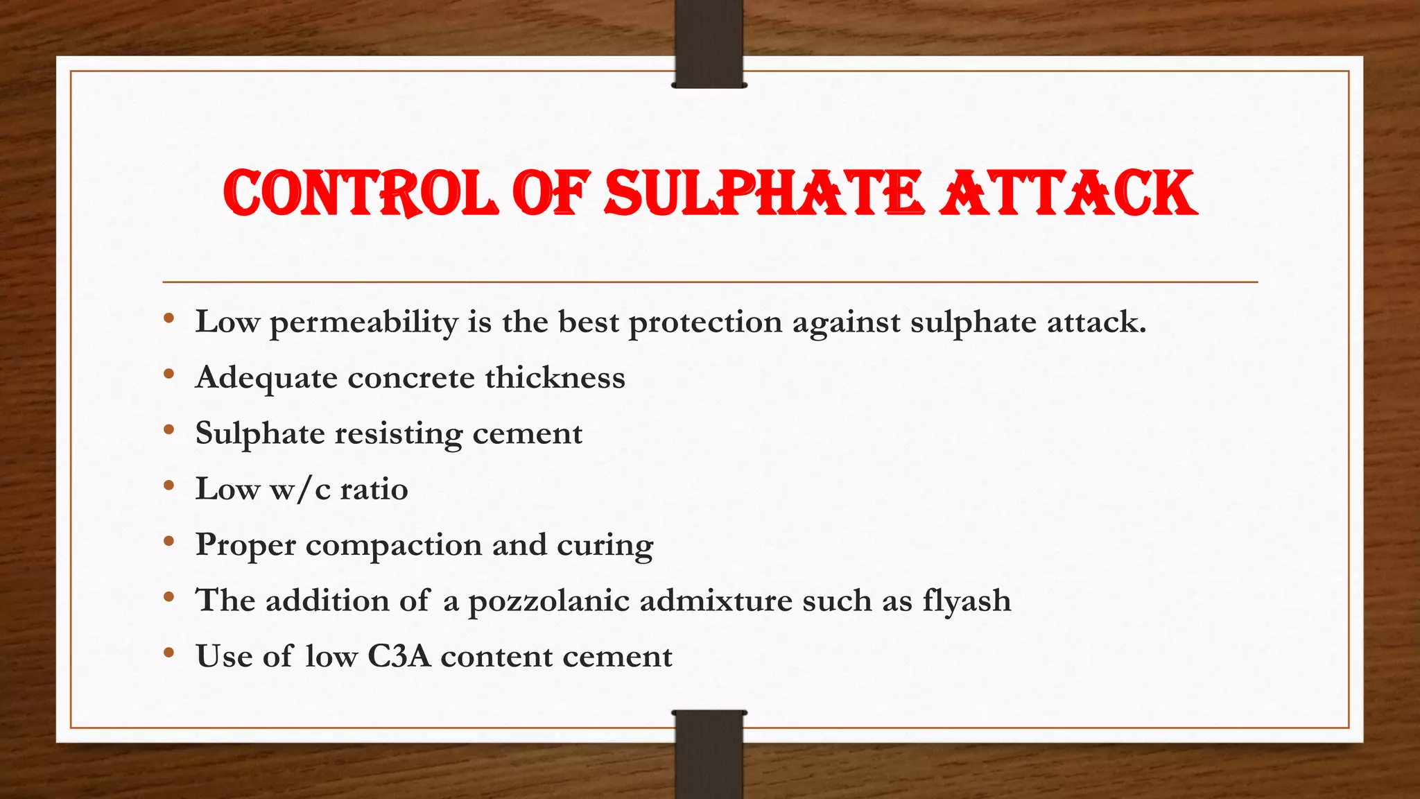 Control of sulphate attack
• Low permeability is the best protection against sulphate attack.
• Adequate concrete thickness
• Sulphate resisting cement
• Low w/c ratio
• Proper compaction and curing
• The addition of a pozzolanic admixture such as flyash
• Use of low C3A content cement
 