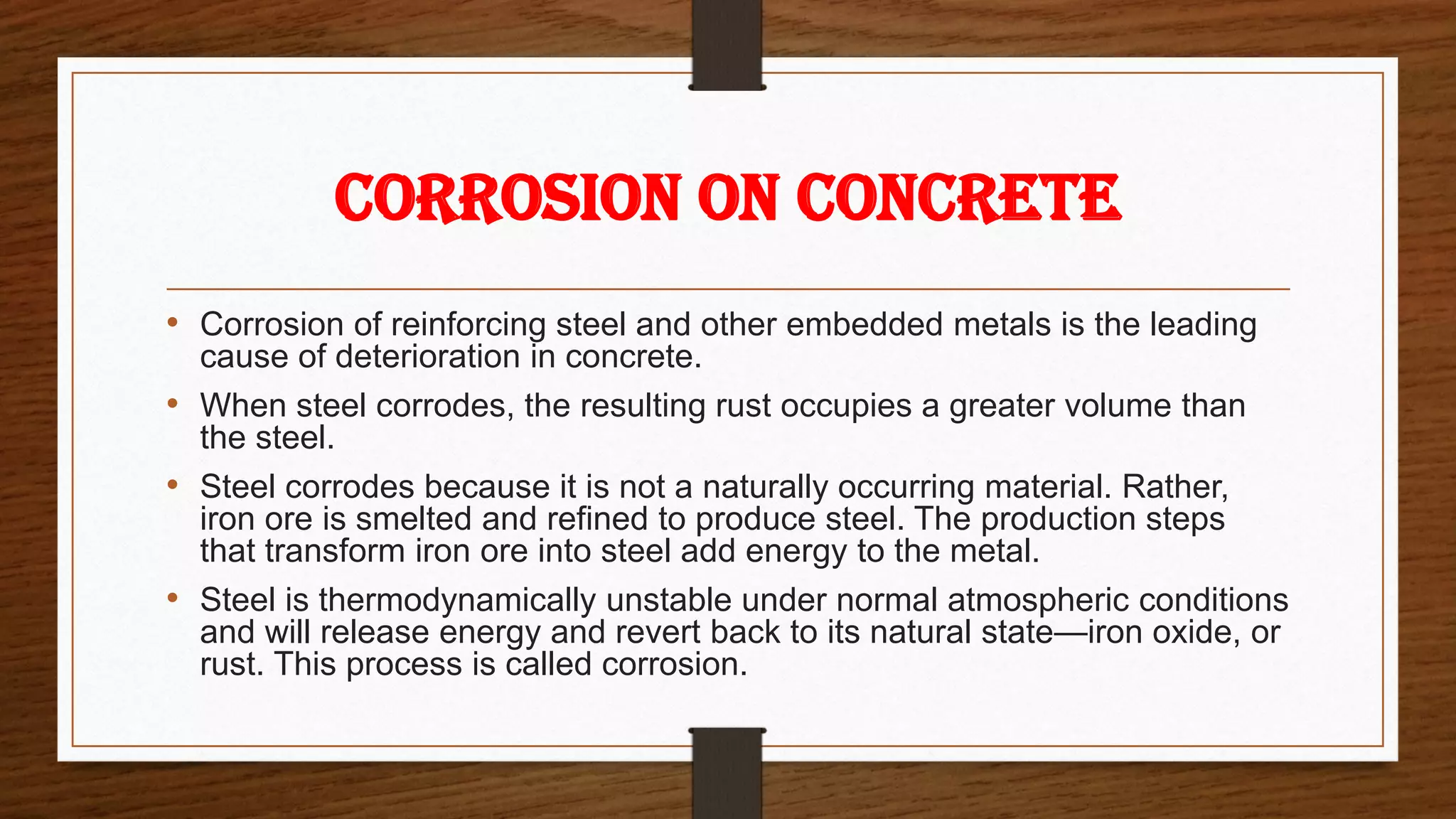 CORROSION ON CONCRETE
• Corrosion of reinforcing steel and other embedded metals is the leading
cause of deterioration in concrete.
• When steel corrodes, the resulting rust occupies a greater volume than
the steel.
• Steel corrodes because it is not a naturally occurring material. Rather,
iron ore is smelted and refined to produce steel. The production steps
that transform iron ore into steel add energy to the metal.
• Steel is thermodynamically unstable under normal atmospheric conditions
and will release energy and revert back to its natural state—iron oxide, or
rust. This process is called corrosion.
 