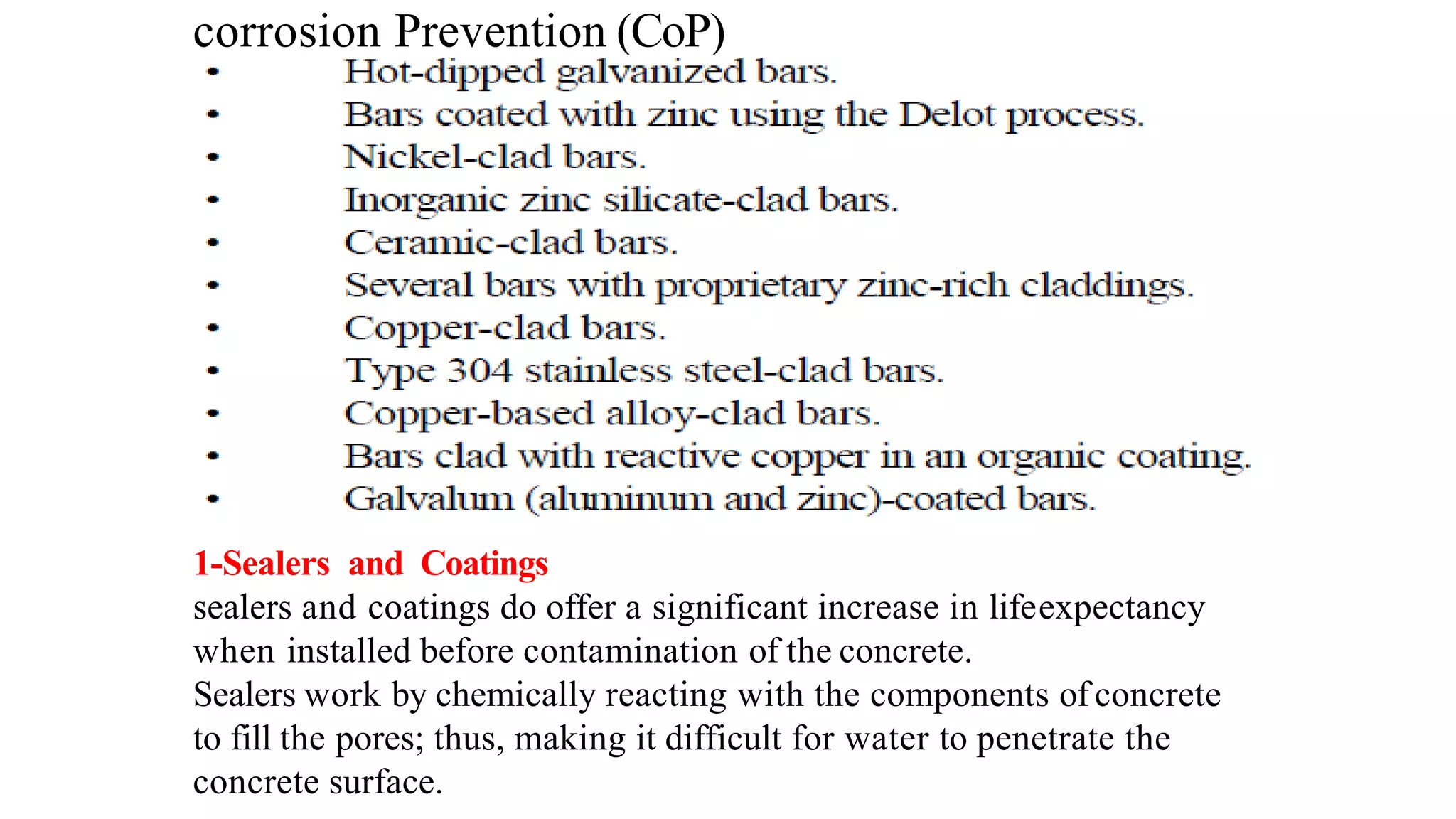 corrosion Prevention (CoP)
1-Sealers and Coatings
sealers and coatings do offer a significant increase in lifeexpectancy
when installed before contamination of the concrete.
Sealers work by chemically reacting with the components of concrete
to fill the pores; thus, making it difficult for water to penetrate the
concrete surface.
 
