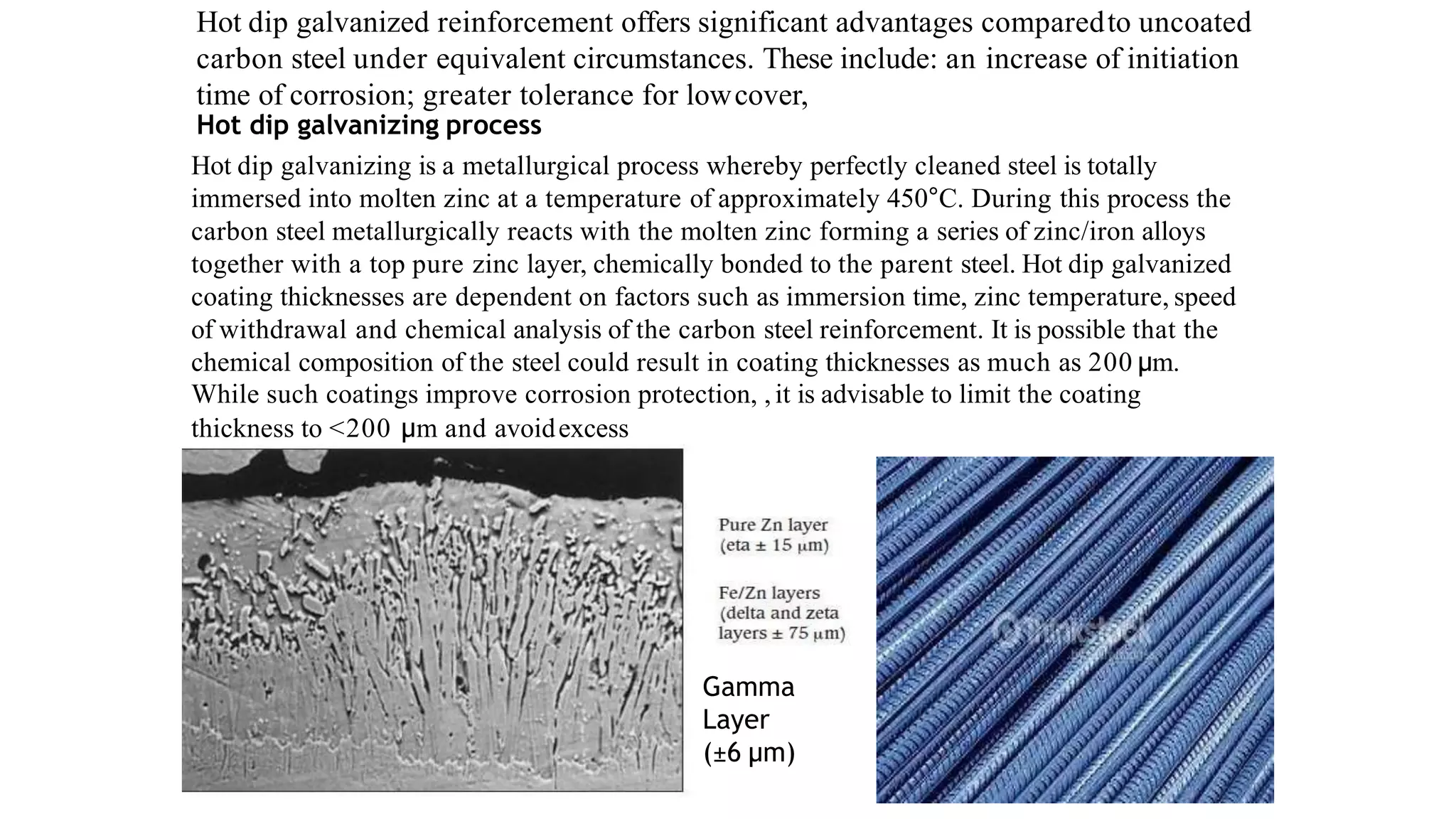 Hot dip galvanized reinforcement offers significant advantages comparedto uncoated
carbon steel under equivalent circumstances. These include: an increase of initiation
time of corrosion; greater tolerance for lowcover,
Hot dip galvanizing process
Hot dip galvanizing is a metallurgical process whereby perfectly cleaned steel is totally
immersed into molten zinc at a temperature of approximately 450°C. During this process the
carbon steel metallurgically reacts with the molten zinc forming a series of zinc/iron alloys
together with a top pure zinc layer, chemically bonded to the parent steel. Hot dip galvanized
coating thicknesses are dependent on factors such as immersion time, zinc temperature, speed
of withdrawal and chemical analysis of the carbon steel reinforcement. It is possible that the
chemical composition of the steel could result in coating thicknesses as much as 200 μm.
While such coatings improve corrosion protection, ,it is advisable to limit the coating
thickness to <200 μm and avoidexcess
Gamma
Layer
(±6 μm)
 