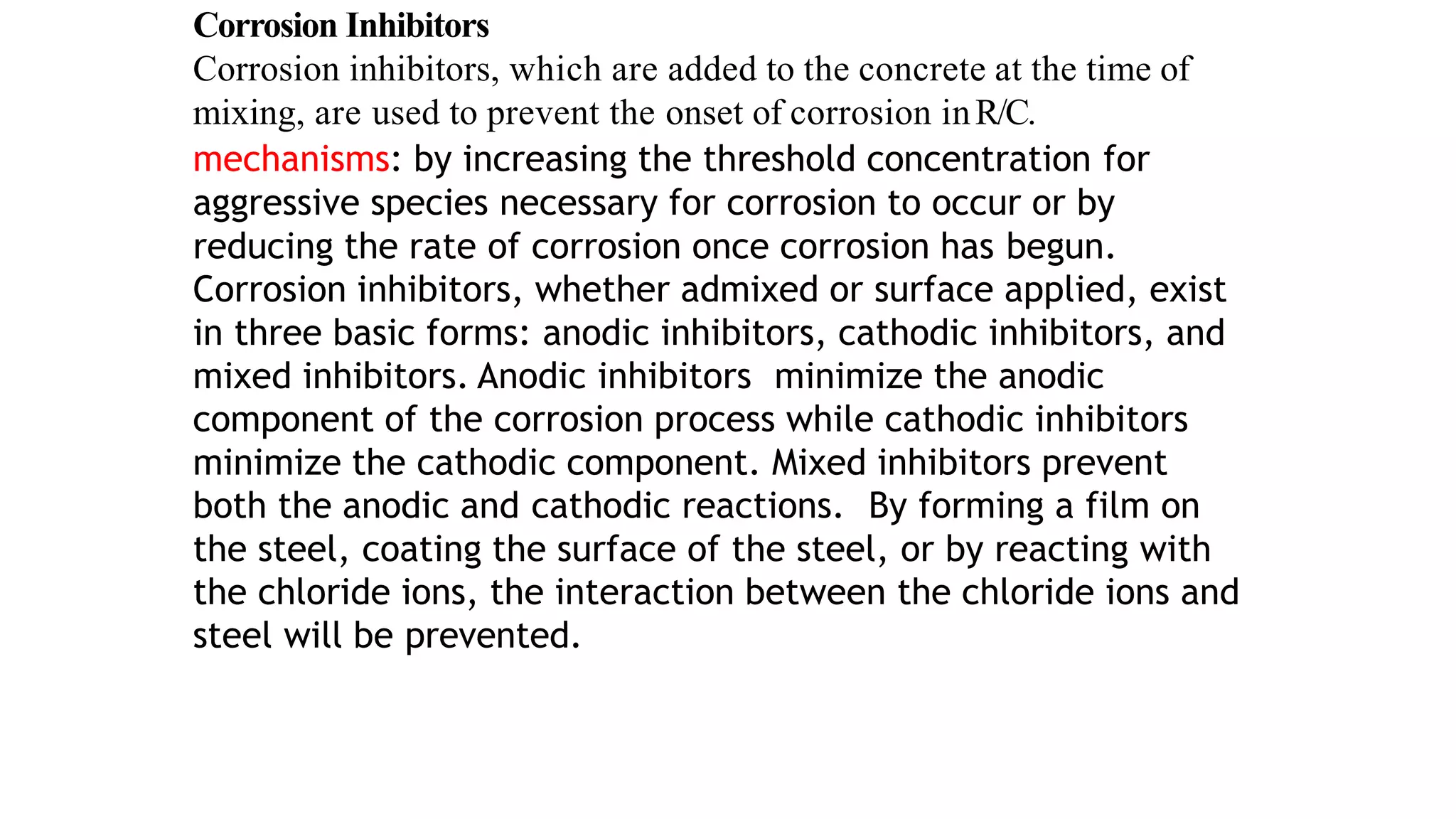 Corrosion Inhibitors
Corrosion inhibitors, which are added to the concrete at the time of
mixing, are used to prevent the onset of corrosion inR/C.
mechanisms: by increasing the threshold concentration for
aggressive species necessary for corrosion to occur or by
reducing the rate of corrosion once corrosion has begun.
Corrosion inhibitors, whether admixed or surface applied, exist
in three basic forms: anodic inhibitors, cathodic inhibitors, and
mixed inhibitors. Anodic inhibitors minimize the anodic
component of the corrosion process while cathodic inhibitors
minimize the cathodic component. Mixed inhibitors prevent
both the anodic and cathodic reactions. By forming a film on
the steel, coating the surface of the steel, or by reacting with
the chloride ions, the interaction between the chloride ions and
steel will be prevented.
 