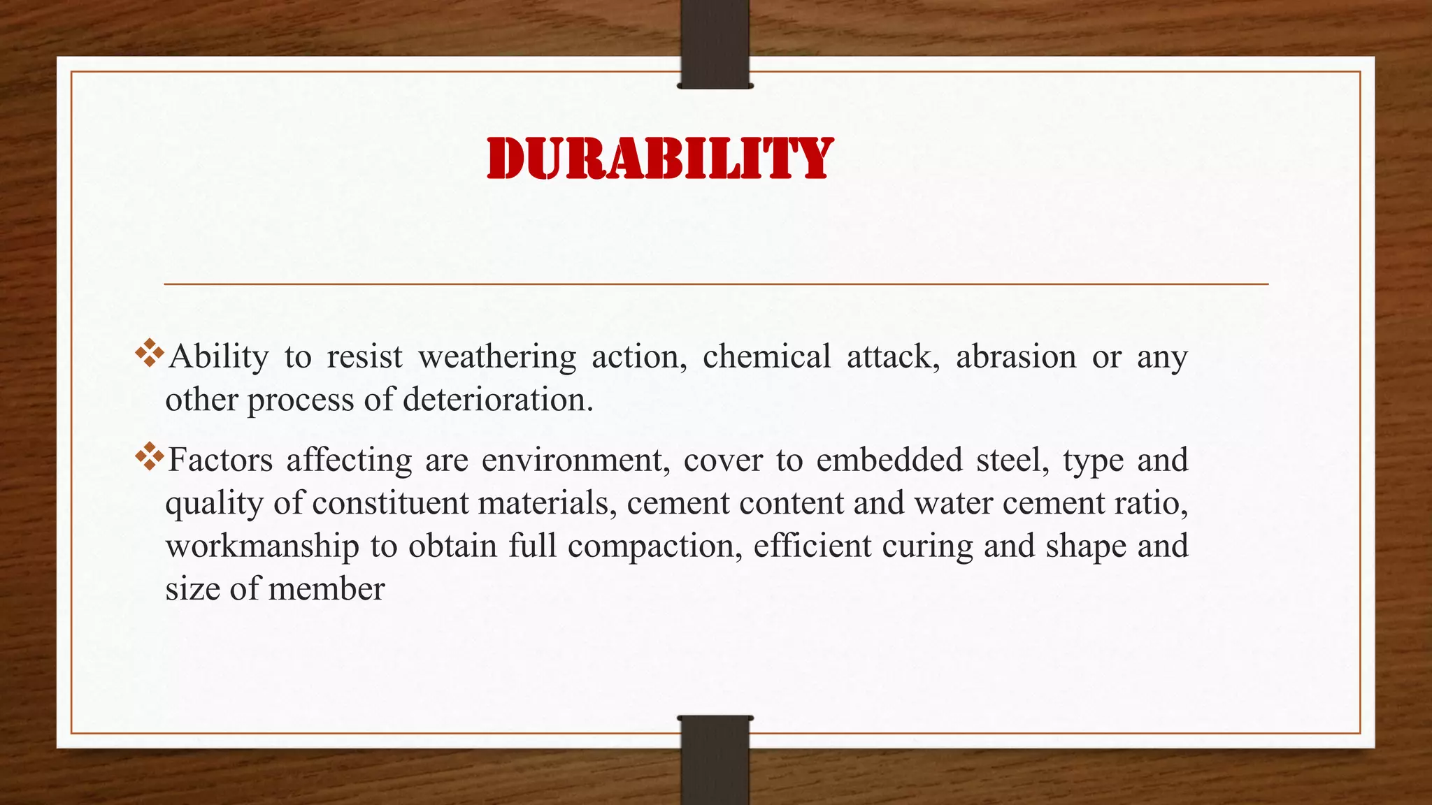 Durability
❖Ability to resist weathering action, chemical attack, abrasion or any
other process of deterioration.
❖Factors affecting are environment, cover to embedded steel, type and
quality of constituent materials, cement content and water cement ratio,
workmanship to obtain full compaction, efficient curing and shape and
size of member
 