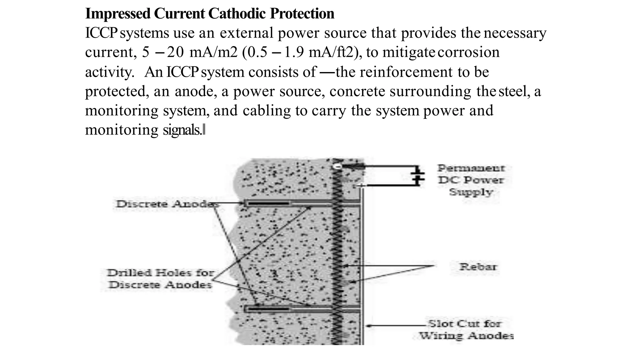 Impressed Current Cathodic Protection
ICCPsystems use an external power source that provides the necessary
current, 5 – 20 mA/m2 (0.5 – 1.9 mA/ft2), to mitigatecorrosion
activity. An ICCPsystem consists of ―the reinforcement to be
protected, an anode, a power source, concrete surrounding thesteel, a
monitoring system, and cabling to carry the system power and
monitoring signals.‖
 