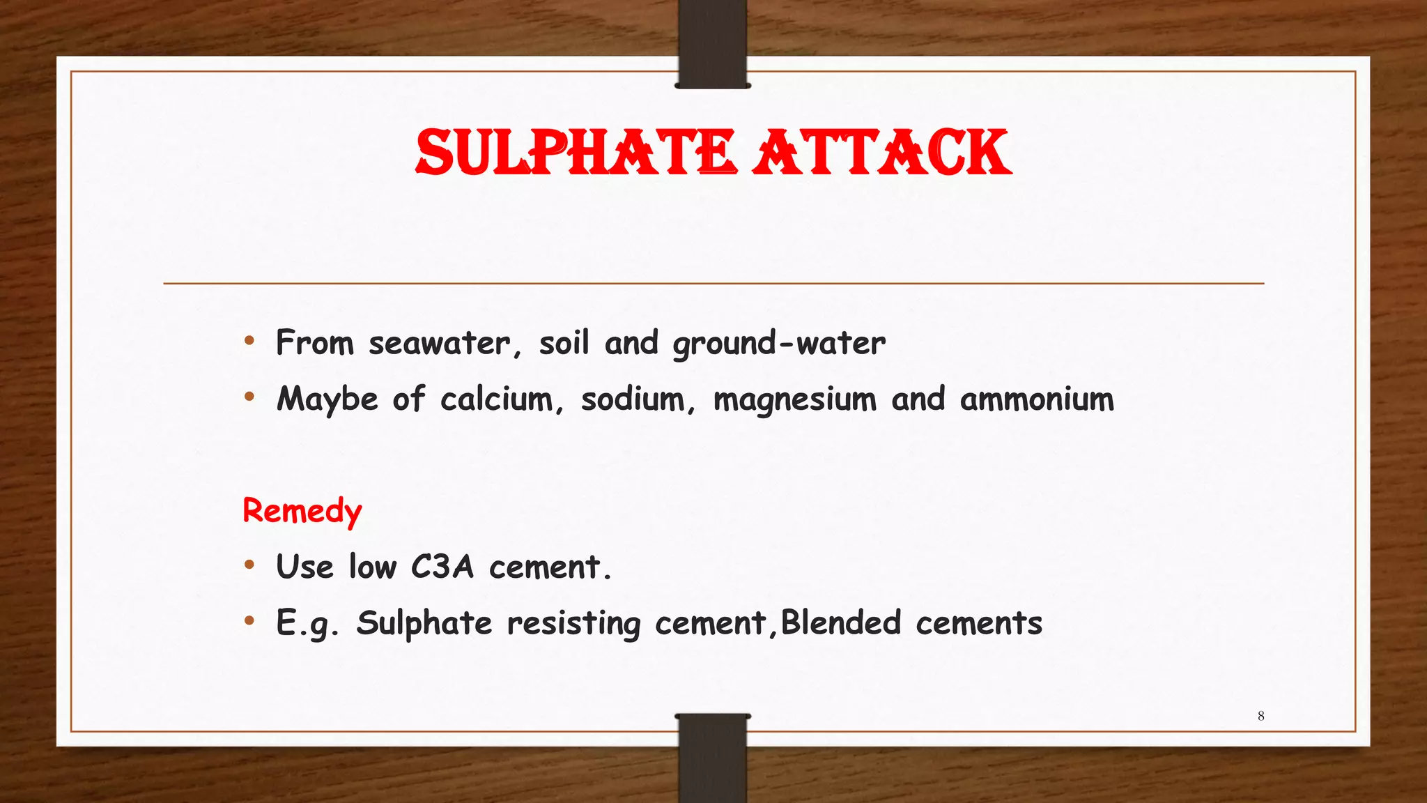 SULPHATE ATTACK
• From seawater, soil and ground-water
• Maybe of calcium, sodium, magnesium and ammonium
Remedy
• Use low C3A cement.
• E.g. Sulphate resisting cement,Blended cements
8
 