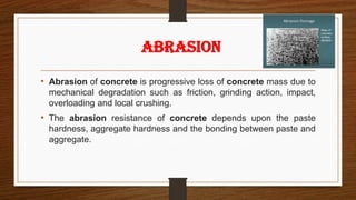 • Abrasion of concrete is progressive loss of concrete mass due to
mechanical degradation such as friction, grinding action, impact,
overloading and local crushing.
• The abrasion resistance of concrete depends upon the paste
hardness, aggregate hardness and the bonding between paste and
aggregate.
ABRASION
 