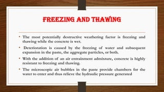 FREEZING AND THAWING
• The most potentially destructive weathering factor is freezing and
thawing while the concrete is wet.
• Deterioration is caused by the freezing of water and subsequent
expansion in the paste, the aggregate particles, or both.
• With the addition of an air entrainment admixture, concrete is highly
resistant to freezing and thawing.
• The microscopic air bubbles in the paste provide chambers for the
water to enter and thus relieve the hydraulic pressure generated
 