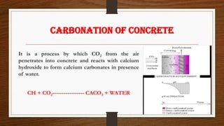 CARBONATION OF CONCRETE
It is a process by which CO2 from the air
penetrates into concrete and reacts with calcium
hydroxide to form calcium carbonates in presence
of water.
CH + CO2----------------- CACO3 + WATER
 