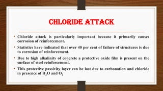 CHLORIDE ATTACK
• Chloride attack is particularly important because it primarily causes
corrosion of reinforcement.
• Statistics have indicated that over 40 per cent of failure of structures is due
to corrosion of reinforcement.
• Due to high alkalinity of concrete a protective oxide film is present on the
surface of steel reinforcement.
• This protective passivity layer can be lost due to carbonation and chloride
in presence of H2O and O2
 