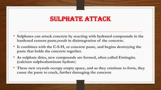 SULPHATE ATTACK
• Sulphates can attack concrete by reacting with hydrated compounds in the
hardened cement paste,result in disintegration of the concrete.
• It combines with the C-S-H, or concrete paste, and begins destroying the
paste that holds the concrete together.
• As sulphate dries, new compounds are formed, often called Ettringite.
(calcium sulphoaluminate hydrate)
• These new crystals occupy empty space, and as they continue to form, they
cause the paste to crack, further damaging the concrete
 