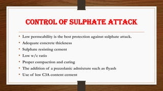 Control of sulphate attack
• Low permeability is the best protection against sulphate attack.
• Adequate concrete thickness
• Sulphate resisting cement
• Low w/c ratio
• Proper compaction and curing
• The addition of a pozzolanic admixture such as flyash
• Use of low C3A content cement
 