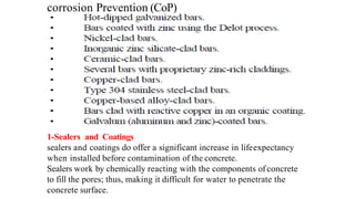corrosion Prevention (CoP)
1-Sealers and Coatings
sealers and coatings do offer a significant increase in lifeexpectancy
when installed before contamination of the concrete.
Sealers work by chemically reacting with the components of concrete
to fill the pores; thus, making it difficult for water to penetrate the
concrete surface.
 