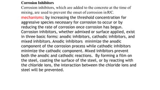 Corrosion Inhibitors
Corrosion inhibitors, which are added to the concrete at the time of
mixing, are used to prevent the onset of corrosion inR/C.
mechanisms: by increasing the threshold concentration for
aggressive species necessary for corrosion to occur or by
reducing the rate of corrosion once corrosion has begun.
Corrosion inhibitors, whether admixed or surface applied, exist
in three basic forms: anodic inhibitors, cathodic inhibitors, and
mixed inhibitors. Anodic inhibitors minimize the anodic
component of the corrosion process while cathodic inhibitors
minimize the cathodic component. Mixed inhibitors prevent
both the anodic and cathodic reactions. By forming a film on
the steel, coating the surface of the steel, or by reacting with
the chloride ions, the interaction between the chloride ions and
steel will be prevented.
 