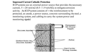 Impressed Current Cathodic Protection
ICCPsystems use an external power source that provides the necessary
current, 5 – 20 mA/m2 (0.5 – 1.9 mA/ft2), to mitigatecorrosion
activity. An ICCPsystem consists of ―the reinforcement to be
protected, an anode, a power source, concrete surrounding thesteel, a
monitoring system, and cabling to carry the system power and
monitoring signals.‖
 