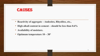 Causes
• Reactivity of aggregate – Andesites, Rhyolites, etc.,
• High alkali content in cement – should be less than 0.6%
• Availability of moisture.
• Optimum temperature 10 – 38°
36
 