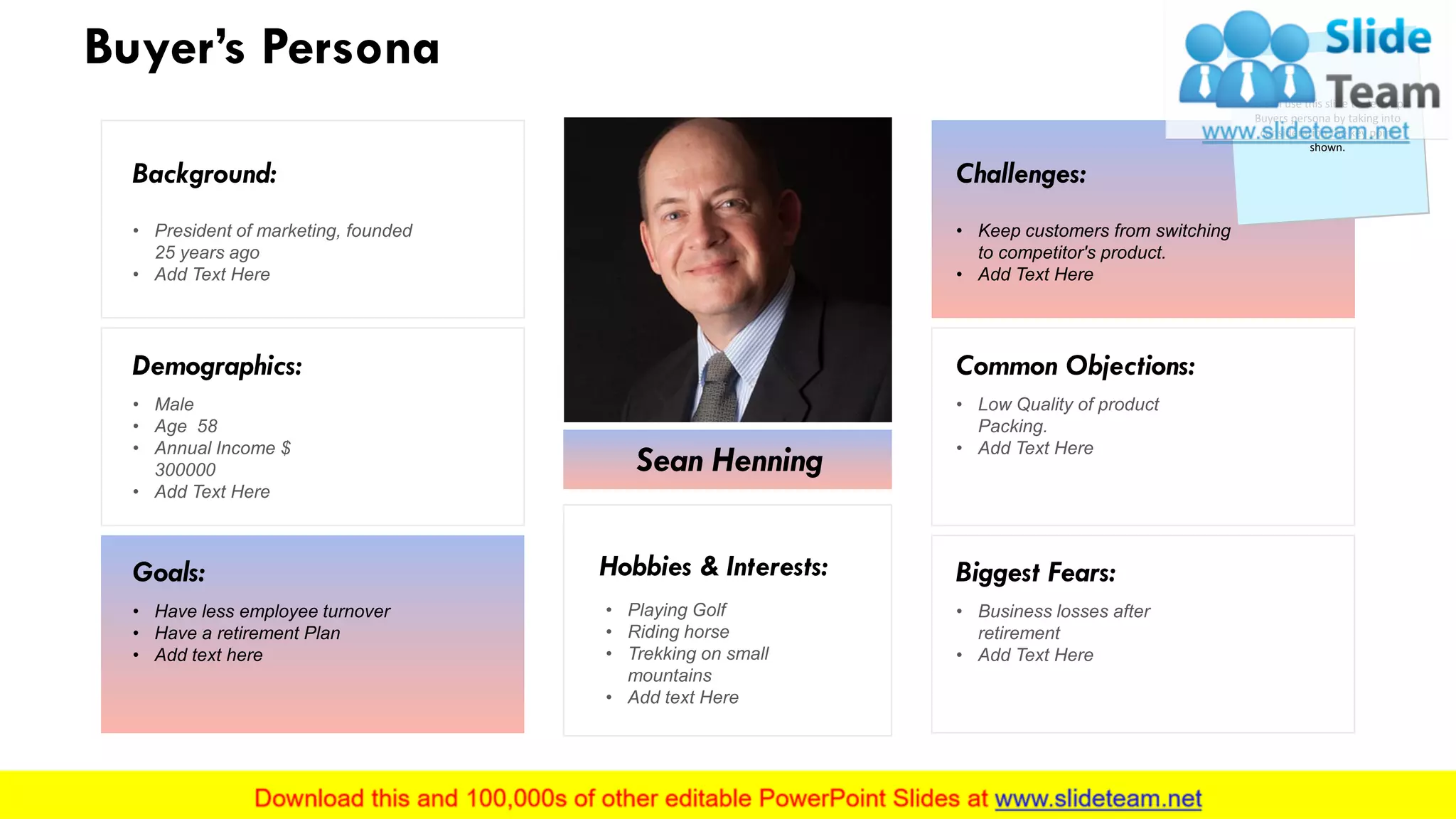 Buyer’s Persona
Sean Henning
Hobbies & Interests:
• Playing Golf
• Riding horse
• Trekking on small
mountains
• Add text Here
Background:
• President of marketing, founded
25 years ago
• Add Text Here
Demographics:
• Male
• Age 58
• Annual Income $
300000
• Add Text Here
Goals:
• Have less employee turnover
• Have a retirement Plan
• Add text here
Challenges:
• Keep customers from switching
to competitor's product.
• Add Text Here
Common Objections:
• Low Quality of product
Packing.
• Add Text Here
Biggest Fears:
• Business losses after
retirement
• Add Text Here
You can use this slide to develop a
Buyers persona by taking into
consideration the key point
shown.
15
 
