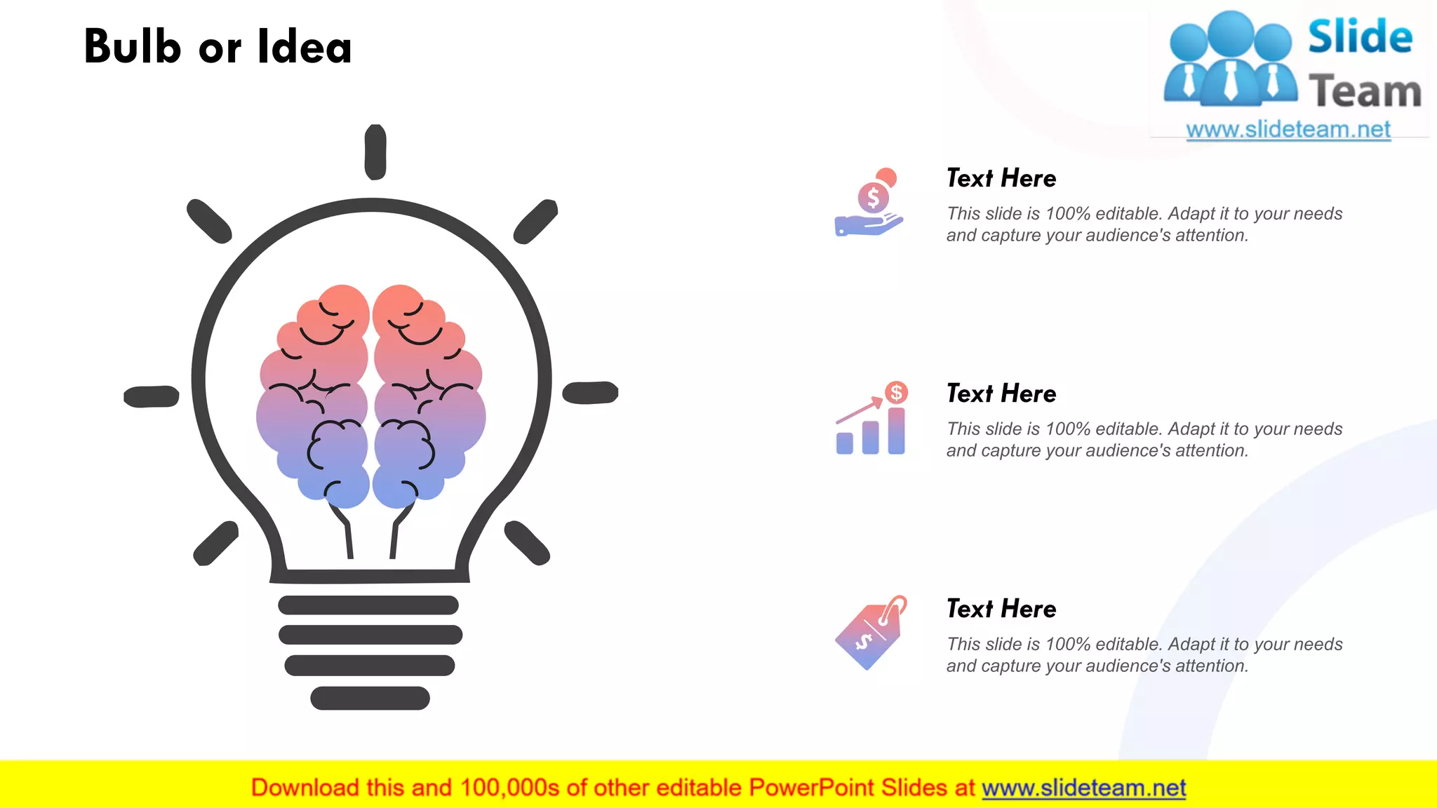 Bulb or Idea
33
This slide is 100% editable. Adapt it to your needs
and capture your audience's attention.
Text Here
This slide is 100% editable. Adapt it to your needs
and capture your audience's attention.
Text Here
This slide is 100% editable. Adapt it to your needs
and capture your audience's attention.
Text Here
 