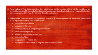 10
12. Force Majeure: This clause specifies that what would be the scenario which will be considered as
beyond the reasonable control of the Parties wherein, party in default shall not be responsible for the
non-compliances. Like Fire, drought, earthquake, lockout etc.
13. Termination: Terms on which the agreement stands to be terminated shall be mentioned specifically
in the Agreement. Few of the clauses can be:
■ on completion of service
■ on expiry of the term
■ continuous delay in completing the work etc
■ abuse/insult of parties
■ misuse of information and records
■ on breach of duty
■ non payment of fees on time
■ Notice Period which needs to be given need to be mentioned.
 