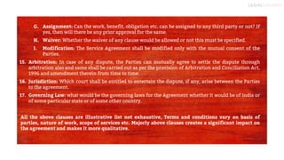 12
G. Assignment: Can the work, benefit, obligation etc. can be assigned to any third party or not? If
yes, then will there be any prior approval for the same.
H. Waiver: Whether the waiver of any clause would be allowed or not this must be specified.
I. Modification: The Service Agreement shall be modified only with the mutual consent of the
Parties.
15. Arbitration: In case of any dispute, the Parties can mutually agree to settle the dispute through
arbitration also and same shall be carried out as per the provision of Arbitration and Conciliation Act,
1996 and amendment therein from time to time.
16. Jurisdiction: Which court shall be entitled to entertain the dispute, if any, arise between the Parties
to the agreement.
17. Governing Law: what would be the governing laws for the Agreement whether it would be of India or
of some particular state or of some other country.
All the above clauses are illustrative list not exhaustive, Terms and conditions vary on basis of
parties, nature of work, scope of services etc. Majorly above clauses creates a significant impact on
the agreement and makes it more qualitative.
 