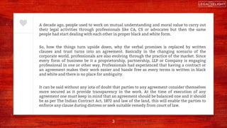 A decade ago, people used to work on mutual understanding and moral value to carry out
their legal activities through professionals like CA, CS or advocates but then the same
people had start dealing with each other in proper black and white form.
So, how the things turn upside down, why the verbal promises is replaced by written
clauses and trust turns into an agreement. Basically in the changing scenario of the
corporate world, professionals are also evolving through the practice of the market. Since
every form of business be it a proprietorship, partnership, LLP or Company is engaging
professional in one or other way, Professionals had experienced that having a contract or
an agreement makes their work easier and hassle free as every terms is written in black
and white and there is no place for ambiguity.
It can be said without any iota of doubt that parties to any agreement consider themselves
more secured as it provide transparency in the work. At the time of execution of any
agreement one must keep in mind that an agreement should be balanced one and it should
be as per The Indian Contract Act, 1872 and law of the land, this will enable the parties to
enforce any clause during distress or seek suitable remedy from court of law.
3
 