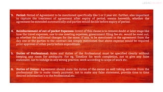 6
3. Period: Period of Agreement to be mentioned specifically like 1 or 2 year etc. further, also important
to capture the treatment of agreement after expiry of period, means herewith, whether the
agreement be extended automatically and parties would decide before expiry of period.
4. Reimbursement of out of pocket Expenses: Intent of this clause is to remove doubt at later stage like
how the travel expenses, one to one meeting expenses, government filing fee etc. would be meet out,
so whether the additional charges for the same, if any, to be mentioned in the agreement from the
day one or the parties to the contract can simply mentioned that above expense would be required
prior approval of other party before expenditure.
5. Duties of Professional: Roles and duties of the Professional must be specified clearly without
keeping any room for ambiguity. For eg. Timeline for work completion, not to give any false
statement, not to indulge in any wrong practice, work according to scope of work etc.
6. Duties of Owner: Agreement should state the duties of the owner as well taking services from the
professional like to make timely payment, not to make any false statement, provide time to time
desired information’s to the Professional etc.
 