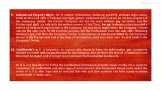 8
9. Intellectual Property Right: All IP related information including goodwill, relevant registration,
trade secrets, and right in relevant copyright, patent, trademark shall and will be the Sole property of
the Company/ Owner. The Owner/ Company can use the same without any restriction and the
Professional shall use only with the written consent of the Client. For eg: Professional has provided a
service of trademark registration to the Company. On successful registration, the Company/ Owner
can use the said mark for his business purpose, but the Professional shall use only after obtaining
necessary approval from the Company/ Owner in the manner as may be permitted by the Company/
Owner to the Professional and at the time of termination, shall duly hand over the said mark to the
Company/ Owner.
10. Confidentiality: It is important to capture this clause to keep the information and documents
secured as shared with the professional by the Company. Also lay down the type of information’s and
document be shared and to be kept secure and save from unwanted disclosures.
So it is very important to define the confidential information properly mean thereby what would be
considered as confidential and what type of information’s and documents would come under the
ambit of it. It is also important to mention that who and how someone can have access to whose
confidential information’s.
 