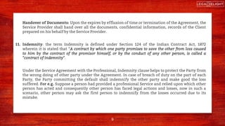 Handover of Documents: Upon the expires by effluxion of time or termination of the Agreement, the
Service Provider shall hand over all the documents, confidential information, records of the Client
prepared on his behalf by the Service Provider.
11. Indemnity: the term Indemnity is defined under Section 124 of the Indian Contract Act, 1872
wherein it is stated that “A contract by which one party promises to save the other from loss caused
to him by the contract of the promisor himself, or by the conduct of any other person, is called a
"contract of indemnity".
Under the Service Agreement with the Professional, Indemnity clause helps to protect the Party from
the wrong doing of other party under the Agreement. In case of breach of duty on the part of each
Party, the Party committing the default shall indemnify the other party and make good the loss
suffered. For e.g. Suppose a person had provided a professional Service and relied upon which other
person has acted and consequently other person has faced legal actions and losses, now in such a
scenario, other person may ask the first person to indemnify from the losses occurred due to its
mistake.
9
 