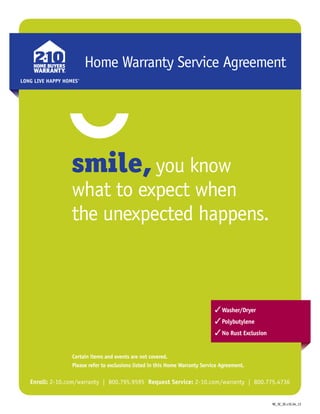 Home Warranty Service Agreement
smile, you know
what to expect when
the unexpected happens.
Certain items and events are not covered.
Please refer to exclusions listed in this Home Warranty Service Agreement.
Enroll: 2-10.com/warranty | 800.795.9595 Request Service: 2-10.com/warranty | 800.775.4736
LONG LIVE HAPPY HOMES®
LONG LIVE HAPPY HOMES®
LONG LIVE HAPPY HOMES®
LONG LIVE HAPPY HOMES®
3Washer/Dryer
3Polybutylene
3No Rust Exclusion
NC_SC_SE.v1E.04_13
 
