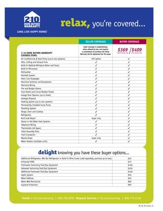 relax, you’re covered...
Seller Coverage Buyer Coverage
COVERED ITEMS:
Air Conditioning  Heat Pump (up to two systems)	 $70 option	 3
Attic, Ceiling and Exhaust Fans	 3	 3
Built-In Bathtub Whirlpool Motor and Pump	 3	 3
Built-In Microwave 	 3	 3
Dishwasher	 3	 3
Doorbell System	 3	 3
Drain Line Stoppages	 3	 3
Electrical Switches and Receptacles	 3	 3
Electrical Wiring	 3	 3
Fire and Burglar Alarms	 3	 3
Fuse Panels and Circuit Breaker Panels	 3	 3
Garage Door Openers (up to three)	 3	 3
Garbage Disposal	 3	 3
Heating System (up to two systems)	 3	 3
Permanently Installed Sump Pump	 3	 3
Plumbing System	 3	 3
Range, Oven and Cooktop	 3	 3
Refrigerator	 3	 3
Roof Leak Repair	 buyer only	 3
Steam or Hot Water Heat Systems	 3	 3
Telephone Wiring	 3	 3
Thermostats (all types) 	 3 	 3
Toilet Assembly Parts	 3	 3
Trash Compactor	 3	 3
Washer/Dryer	 buyer only	 3
Water Heaters (multiple units)	 3	 3
	 	
	
Additional Refrigerator, Wet Bar Refrigerator or Built-In Wine Cooler (sold separately, purchase up to two)	 	
Enhanced HVAC	 	
Freshwater Swimming Pool/Spa Equipment 	 	
Saltwater Swimming Pool/Spa Equipment 	 	
Additional Freshwater Pool/Spa Equipment 	 	
Septic System	 	
Water Softener 	 	
Water Well Mechanical	 	
Supreme Protection	 	
2-10 HOME BUYERS WARRANTY
delight knowing you have these buyer options...
Enroll: 2-10.com/warranty | 800.795.9595 Request Service: 2-10.com/warranty | 800.775.4736
$40
$75
$160
$350
$160
$50
$40
$80
$99
LONG LIVE HAPPY HOMES
LONG LIVE HAPPY HOMES®
LONG LIVE HAPPY HOMES®
Seller coverage is complimentary,
where allowed by law, and requires
a commitment to purchase this Home
Warranty Service Agreement for the buyer.
$369$100 Service Fee
$409$75 Service Fee
NC_SC_SE.v1E.04_13
 